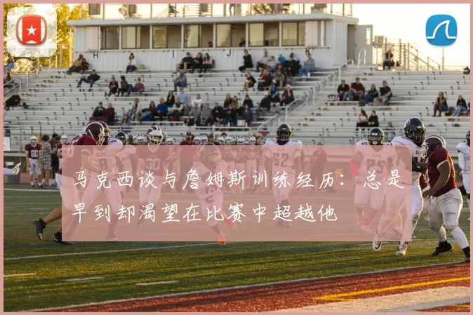 马克西谈与詹姆斯训练经历：总是早到却渴望在比赛中超越他