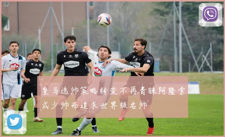 皇马选帅策略转变不再青睐阿隆索式少帅而追求世界级名帅