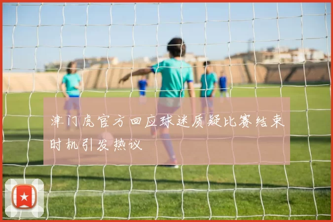 津门虎官方回应球迷质疑比赛结束时机引发热议