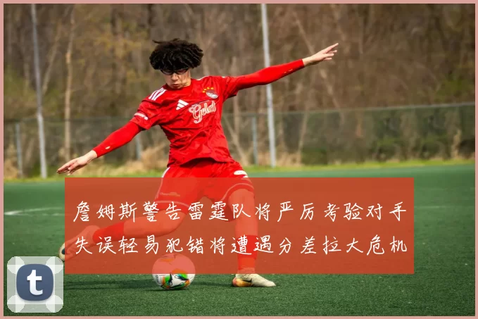 詹姆斯警告雷霆队将严厉考验对手失误轻易犯错将遭遇分差拉大危机