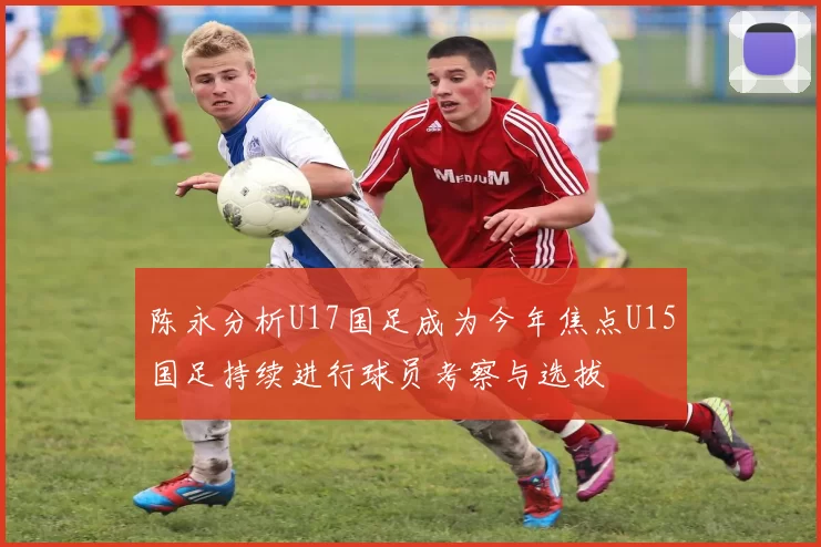 陈永分析U17国足成为今年焦点U15国足持续进行球员考察与选拔