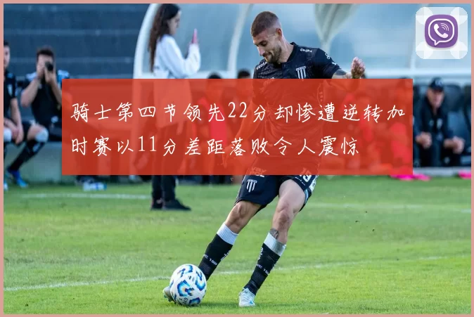 骑士第四节领先22分却惨遭逆转加时赛以11分差距落败令人震惊