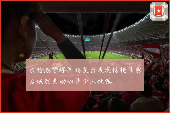 杰伦威赞塔图姆复出表现惊艳伤愈后依然灵动如昔令人钦佩