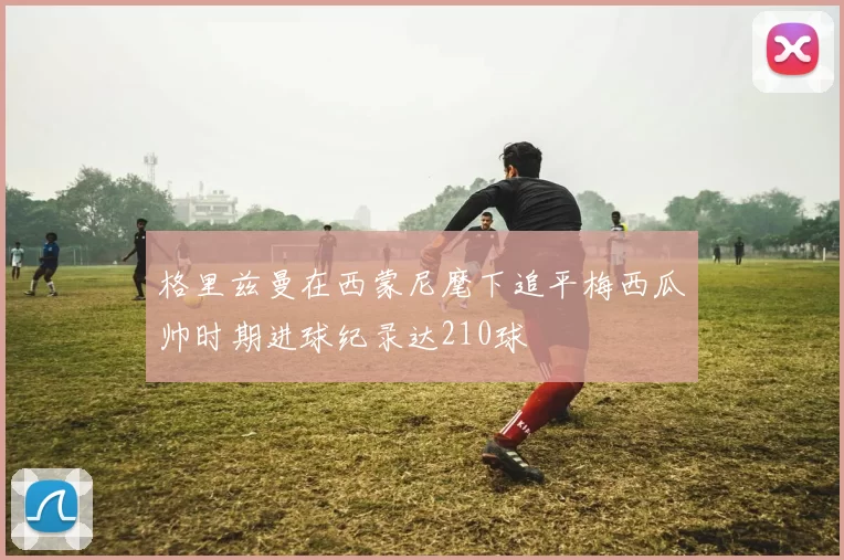 格里兹曼在西蒙尼麾下追平梅西瓜帅时期进球纪录达210球