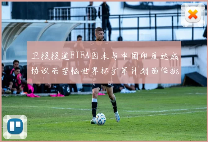 卫报报道FIFA因未与中国印度达成协议而苦恼世界杯扩军计划面临挑战