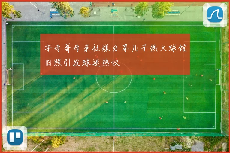 字母哥母亲社媒分享儿子热火球馆旧照引发球迷热议