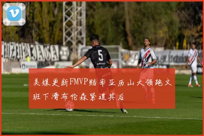 美媒更新FMVP赔率亚历山大领跑文班下滑布伦森紧追其后
